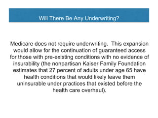 Will There Be Any Underwriting?
Medicare does not require underwriting. This expansion
would allow for the continuation of guaranteed access
for those with pre-existing conditions with no evidence of
insurability (the nonpartisan Kaiser Family Foundation
estimates that 27 percent of adults under age 65 have
health conditions that would likely leave them
uninsurable under practices that existed before the
health care overhaul).
 