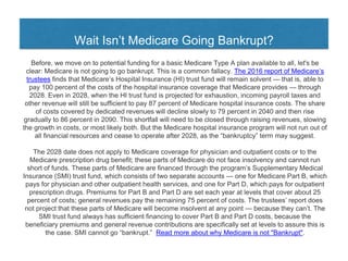 Wait Isn’t Medicare Going Bankrupt?
Before, we move on to potential funding for a basic Medicare Type A plan available to all, let's be
clear: Medicare is not going to go bankrupt. This is a common fallacy. The 2016 report of Medicare’s
trustees finds that Medicare’s Hospital Insurance (HI) trust fund will remain solvent — that is, able to
pay 100 percent of the costs of the hospital insurance coverage that Medicare provides — through
2028. Even in 2028, when the HI trust fund is projected for exhaustion, incoming payroll taxes and
other revenue will still be sufficient to pay 87 percent of Medicare hospital insurance costs. The share
of costs covered by dedicated revenues will decline slowly to 79 percent in 2040 and then rise
gradually to 86 percent in 2090. This shortfall will need to be closed through raising revenues, slowing
the growth in costs, or most likely both. But the Medicare hospital insurance program will not run out of
all financial resources and cease to operate after 2028, as the “bankruptcy” term may suggest.
The 2028 date does not apply to Medicare coverage for physician and outpatient costs or to the
Medicare prescription drug benefit; these parts of Medicare do not face insolvency and cannot run
short of funds. These parts of Medicare are financed through the program’s Supplementary Medical
Insurance (SMI) trust fund, which consists of two separate accounts — one for Medicare Part B, which
pays for physician and other outpatient health services, and one for Part D, which pays for outpatient
prescription drugs. Premiums for Part B and Part D are set each year at levels that cover about 25
percent of costs; general revenues pay the remaining 75 percent of costs. The trustees’ report does
not project that these parts of Medicare will become insolvent at any point — because they can’t. The
SMI trust fund always has sufficient financing to cover Part B and Part D costs, because the
beneficiary premiums and general revenue contributions are specifically set at levels to assure this is
the case. SMI cannot go “bankrupt.” Read more about why Medicare is not "Bankrupt".
 