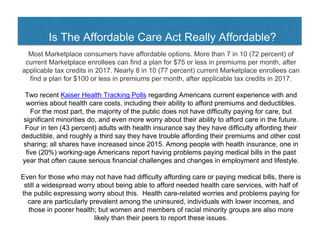 Is The Affordable Care Act Really Affordable?
Most Marketplace consumers have affordable options. More than 7 in 10 (72 percent) of
current Marketplace enrollees can find a plan for $75 or less in premiums per month, after
applicable tax credits in 2017. Nearly 8 in 10 (77 percent) current Marketplace enrollees can
find a plan for $100 or less in premiums per month, after applicable tax credits in 2017.
Two recent Kaiser Health Tracking Polls regarding Americans current experience with and
worries about health care costs, including their ability to afford premiums and deductibles.
For the most part, the majority of the public does not have difficulty paying for care, but
significant minorities do, and even more worry about their ability to afford care in the future.
Four in ten (43 percent) adults with health insurance say they have difficulty affording their
deductible, and roughly a third say they have trouble affording their premiums and other cost
sharing; all shares have increased since 2015. Among people with health insurance, one in
five (20%) working-age Americans report having problems paying medical bills in the past
year that often cause serious financial challenges and changes in employment and lifestyle.
Even for those who may not have had difficulty affording care or paying medical bills, there is
still a widespread worry about being able to afford needed health care services, with half of
the public expressing worry about this. Health care-related worries and problems paying for
care are particularly prevalent among the uninsured, individuals with lower incomes, and
those in poorer health; but women and members of racial minority groups are also more
likely than their peers to report these issues.
 