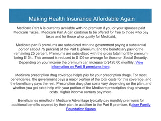 Making Health Insurance Affordable Again
Medicare Part A is currently available with no premium if you or your spouses paid
Medicare Taxes. Medicare Part A can continue to be offered for free to those who pay
taxes and for those who qualify for Medicaid.
Medicare part B premiums are subsidized with the government paying a substantial
portion (about 75 percent) of the Part B premium, and the beneficiary paying the
remaining 25 percent. Premiums are subsidized with the gross total monthly premium
being $134. This amount is reduced to $109 on average for those on Social Security.
Depending on your income the premium can increase to $428.60 monthly. View
information on Part B premiums here.
Medicare prescription drug coverage helps pay for your prescription drugs. For most
beneficiaries, the government pays a major portion of the total costs for this coverage, and
the beneficiary pays the rest. Prescription drug plan costs vary depending on the plan, and
whether you get extra help with your portion of the Medicare prescription drug coverage
costs. Higher income earners pay more.
Beneficiaries enrolled in Medicare Advantage typically pay monthly premiums for
additional benefits covered by their plan, in addition to the Part B premium. Kaiser Family
Foundation figures
 