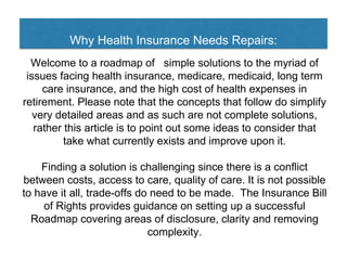 Why Health Insurance Needs Repairs:
Welcome to a roadmap of simple solutions to the myriad of
issues facing health insurance, medicare, medicaid, long term
care insurance, and the high cost of health expenses in
retirement. Please note that the concepts that follow do simplify
very detailed areas and as such are not complete solutions,
rather this article is to point out some ideas to consider that
take what currently exists and improve upon it.
Finding a solution is challenging since there is a conflict
between costs, access to care, quality of care. It is not possible
to have it all, trade-offs do need to be made. The Insurance Bill
of Rights provides guidance on setting up a successful
Roadmap covering areas of disclosure, clarity and removing
complexity.
 