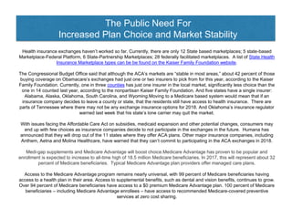 The Public Need For
Increased Plan Choice and Market Stability
Health insurance exchanges haven’t worked so far. Currently, there are only 12 State based marketplaces; 5 state-based
Marketplace-Federal Platform, 6 State-Partnership Marketplaces; 28 federally facilitated marketplaces. A list of State Health
Insurance Marketplace types can be be found on the Kaiser Family Foundation website.
The Congressional Budget Office said that although the ACA’s markets are “stable in most areas,” about 42 percent of those
buying coverage on Obamacare’s exchanges had just one or two insurers to pick from for this year, according to the Kaiser
Family Foundation. Currently, one in three counties has just one insurer in the local market, significantly less choice than the
one in 14 counted last year, according to the nonpartisan Kaiser Family Foundation. And five states have a single insurer:
Alabama, Alaska, Oklahoma, South Carolina, and Wyoming.Moving to a Medicare based system would mean that if an
insurance company decides to leave a county or state, that the residents still have access to health insurance. There are
parts of Tennessee where there may not be any exchange insurance options for 2018. And Oklahoma’s insurance regulator
warned last week that his state’s lone carrier may quit the market.
With issues facing the Affordable Care Act on subsidies, medicaid expansion and other potential changes, consumers may
end up with few choices as insurance companies decide to not participate in the exchanges in the future. Humana has
announced that they will drop out of the 11 states where they offer ACA plans. Other major insurance companies, including
Anthem, Aetna and Molina Healthcare, have warned that they can’t commit to participating in the ACA exchanges in 2018.
Medi-gap supplements and Medicare Advantage will boost choice.Medicare Advantage has proven to be popular and
enrollment is expected to increase to all-time high of 18.5 million Medicare beneficiaries. In 2017, this will represent about 32
percent of Medicare beneficiaries. Typical Medicare Advantage plan providers offer managed care plans.
Access to the Medicare Advantage program remains nearly universal, with 99 percent of Medicare beneficiaries having
access to a health plan in their area. Access to supplemental benefits, such as dental and vision benefits, continues to grow.
Over 94 percent of Medicare beneficiaries have access to a $0 premium Medicare Advantage plan. 100 percent of Medicare
beneficiaries – including Medicare Advantage enrollees – have access to recommended Medicare-covered preventive
services at zero cost sharing.
 