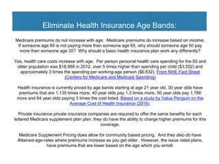 Eliminate Health Insurance Age Bands:
Medicare premiums do not increase with age. Medicare premiums do increase based on income.
If someone age 85 is not paying more than someone age 65, why should someone age 50 pay
more than someone age 35? Why should a basic health insurance plan work any differently?
Yes, health care costs increase with age. Per person personal health care spending for the 65 and
older population was $18,988 in 2012, over 5 times higher than spending per child ($3,552) and
approximately 3 times the spending per working-age person ($6,632). From NHE Fact Sheet
(Centers for Medicare and Medicaid Spending)
Health insurance is currently priced by age bands starting at age 21 year old. 30 year olds have
premiums that are 1.135 times more, 40 year olds pay 1.3 times more, 50 year olds pay 1.786
more and 64 year olds paying 3 times the cost listed. Based on a study by Value Penguin on the
Average Cost of Health Insurance (2016).
Private insurance private insurance companies are required to offer the same benefits for each
lettered Medicare supplement plan plan, they do have the ability to charge higher premiums for this
coverage.
Medicare Supplement Pricing does allow for community based pricing. And they also do have
Attained-age-rates where premiums increase as you get older. However, the issue rated plans,
have premiums that are lower based on the age which you enroll.
 