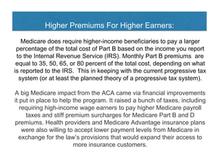Higher Premiums For Higher Earners:
Medicare does require higher-income beneficiaries to pay a larger
percentage of the total cost of Part B based on the income you report
to the Internal Revenue Service (IRS). Monthly Part B premiums are
equal to 35, 50, 65, or 80 percent of the total cost, depending on what
is reported to the IRS. This in keeping with the current progressive tax
system (or at least the planned theory of a progressive tax system).
A big Medicare impact from the ACA came via financial improvements
it put in place to help the program. It raised a bunch of taxes, including
requiring high-income wage earners to pay higher Medicare payroll
taxes and stiff premium surcharges for Medicare Part B and D
premiums. Health providers and Medicare Advantage insurance plans
were also willing to accept lower payment levels from Medicare in
exchange for the law’s provisions that would expand their access to
more insurance customers.
 