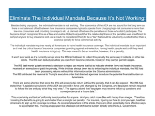Eliminate The Individual Mandate Because It’s Not Working:
Besides being unpopular, the individual mandate is not working. The economics of the ACA are not sound for the long term as
there is no balanced offset between how insurance companies typically operate from charging high-risk consumers more than
low-risk consumers and providing coverage to all. A planned offset was the penalties on those who didn’t participate. The
Supreme Court recognized this as a flaw and Justice Roberts argued that the relative lightness of the penalties was insufficient to
compel anyone to buy insurance and, as a result, he considered them to be a “tax” that could be voluntarily avoided rather than a
coercive penalty to force commercial activity.
The individual mandate requires nearly all Americans to have health insurance coverage. The individual mandate is an important
as it met the critical issue of insurance companies guarding against anti-selection; having health people wait until they need
health insurance to sign up. This was meant to be an incentive, however, it is a penalty.
It won’t ever work as it’s currently set up since the IRS isn't allowed to collect this penalty the same way it collects on other tax
debts. The IRS can deduct penalties you owe from future tax refunds, however, they cannot garnish wages.
The IRS last month quietly reversed a decision to reject tax returns that fail to indicate whether filers had health insurance,
received an exemption or paid the penalty. While this has always been key to enforcing the individual mandate, the IRS had
been processing returns without this information under the Obama administration.
The IRS attributed the reversal to Trump's executive order that directed agencies to reduce the potential financial burden on
Americans.
There are some who feel that since the IRS will accept a tax return without the penalty, that it can be skipped. The IRS has
stated that: "Legislative provisions of the ACA law are still in force until changed by the Congress, and taxpayers remain required
to follow the law and pay what they may owe,". The agency added that "taxpayers may receive follow-up questions and
correspondence at a future date.”
This uncertainty and lack of uniformity is not positive for anyone. And you catch more flies with honey than vinegar. Therefore
boosting the benefits is going to work better than a straight out penalty. For insurers, figuring out how to prod younger, healthier
Americans to sign up for coverage is critical. As covered elsewhere in this article, there are other, potentially more effective ways
to accomplish this. Having a base plan like Medicare will shift some burden directly onto the U.S. Government.
 