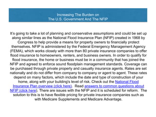 Increasing The Burden on
The U.S. Government And The NFIP
It’s going to take a lot of planning and conservative assumptions and could be set up
along similar lines as the National Flood Insurance Plan (NFIP) created in 1968 by
Congress to help provide a means for property owners to financially protect
themselves. NFIP is administered by the Federal Emergency Management Agency
(FEMA), which works closely with more than 80 private insurance companies to offer
flood insurance to homeowners, renters, and business owners. In order to qualify for
flood insurance, the home or business must be in a community that has joined the
NFIP and agreed to enforce sound floodplain management standards. Coverage can
be purchased through private property and casualty insurance agents. Rates are set
nationally and do not differ from company to company or agent to agent. These rates
depend on many factors, which include the date and type of construction of your
home, along with your building's level of risk. Check out the National Flood
Insurance Plan overview (click here). Read answers to common questions about
NFIP (click here). There are issues with the NFIP and it is scheduled for reform. The
solution to this is to have flexible pricing for private insurance companies such as
with Medicare Supplements and Medicare Advantage.
 