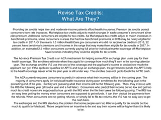 Revise Tax Credits:
What Are They?
Providing tax credits helps low- and moderate-income patients afford health insurance. Premium tax credits protect
consumers from rate increases. Marketplace tax credits adjust to match changes in each consumer’s benchmark silver
plan premium. Additional consumers are eligible for tax credits. As Marketplace tax credits adjust to match increases in
benchmark premiums, some consumers in areas that had low benchmark premiums in 2016 may be newly eligible for
tax credits in 2017. Of the nearly 1.3 million HealthCare.gov consumers who did not receive tax credits in 2016, 22
percent have benchmark premiums and incomes in the range that may make them eligible for tax credits in 2017. In
addition, an estimated 2.5 million consumers currently paying full price for individual market coverage off-Marketplace
have incomes indicating they could be eligible for tax credits.
The Advance Premium Tax Credit is an ACA mechanism for helping some ACA exchange plan users pay for their
health coverage. The enrollees estimate when they apply for coverage how much they'll earn in the coming calendar
year. The exchange and the IRS use the cost of the coverage and the applicant's income to decide how much the
applicant can get. If the applicant qualifies for APTC and buys an exchange plan, the government sends the APTC help
to the health coverage issuer while the plan year is still under way. The enrollee does not get to touch the APTC cash.
The ACA currently requires consumers to predict in advance what their incoming will be in the coming year. The
majority of consumers apply for individual health insurance during open enrollment for the following year in the
preceding end of the year. So they are guessing what their income will be the following year. Then, they even up with
the IRS the following year (almost a year and a half later). Consumers who predict their income be too low and get too
much tax credit money are supposed to true up with the IRS when the file their taxes the following spring. The IRS has
an easy time getting the money when consumers are supposed to get refunds. It can then deduct the payments from
the refunds. When consumers are not getting refunds, or simply fail to file tax returns, the IRS has no easy way to get
the cash back.
The exchanges and the IRS also face the problem that some people earn too little to qualify for tax credits but too
much to qualify for Medicaid. Those people have an incentive to lie and say their income will be higher than it is likely
to be.
 