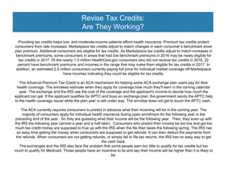 Revise Tax Credits:
Are They Working?
Providing tax credits helps low- and moderate-income patients afford health insurance. Premium tax credits protect
consumers from rate increases. Marketplace tax credits adjust to match changes in each consumer’s benchmark silver
plan premium. Additional consumers are eligible for tax credits. As Marketplace tax credits adjust to match increases in
benchmark premiums, some consumers in areas that had low benchmark premiums in 2016 may be newly eligible for
tax credits in 2017. Of the nearly 1.3 million HealthCare.gov consumers who did not receive tax credits in 2016, 22
percent have benchmark premiums and incomes in the range that may make them eligible for tax credits in 2017. In
addition, an estimated 2.5 million consumers currently paying full price for individual market coverage off-Marketplace
have incomes indicating they could be eligible for tax credits.
The Advance Premium Tax Credit is an ACA mechanism for helping some ACA exchange plan users pay for their
health coverage. The enrollees estimate when they apply for coverage how much they'll earn in the coming calendar
year. The exchange and the IRS use the cost of the coverage and the applicant's income to decide how much the
applicant can get. If the applicant qualifies for APTC and buys an exchange plan, the government sends the APTC help
to the health coverage issuer while the plan year is still under way. The enrollee does not get to touch the APTC cash.
The ACA currently requires consumers to predict in advance what their incoming will be in the coming year. The
majority of consumers apply for individual health insurance during open enrollment for the following year in the
preceding end of the year. So they are guessing what their income will be the following year. Then, they even up with
the IRS the following year (almost a year and a half later). Consumers who predict their income be too low and get too
much tax credit money are supposed to true up with the IRS when the file their taxes the following spring. The IRS has
an easy time getting the money when consumers are supposed to get refunds. It can then deduct the payments from
the refunds. When consumers are not getting refunds, or simply fail to file tax returns, the IRS has no easy way to get
the cash back.
The exchanges and the IRS also face the problem that some people earn too little to qualify for tax credits but too
much to qualify for Medicaid. Those people have an incentive to lie and say their income will be higher than it is likely to
be.
 