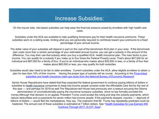 Increase Subsidies:
On the insurer side, risk-based subsidies can help ease the financial pressure posed by enrollees with high health care
costs.
Subsidies under the ACA are available to help qualifying Americans pay for their health insurance premiums. These
subsidies work on a sliding scale, limiting what you are personally required to contribute toward your premiums to a fixed
percentage of your annual income.
The dollar value of your subsidies will depend in part on the cost of the benchmark ACA plan in your area. If the benchmark
plan costs more than a certain percentage of your estimated annual income, you can get a subsidy in the amount of the
difference. You may then use that subsidy when you buy a qualified ACA health insurance plan. The main factor is your
income. You can qualify for a subsidy if you make up to four times the Federal Poverty Level. That's about $47,000 for an
individual and $97,000 for a family of four. If you're an individual who makes about $29,000 or less, or a family of four that
makes about $60,000 or less, you may qualify for both subsidies.
Subsidies would also need to be fair to older enrollees. Current subsidies under the ACA, allow eligible enrollees to obtain a
plan for less than 10% of their income. Having the proper type of subsidy will be crucial. According to the Price-linked
subsidies and health insurance mark-ups study from the National Bureau of Economic Research
Senior House Republicans have stated that they expected the federal government to continue paying billions of dollars in
subsidies to health insurance companies to keep low-income people covered under the Affordable Care Act for the rest of
this year — and perhaps for 2018 as well.The Republican-led House had previously won a lawsuit accusing the Obama
administration of unconstitutionally paying the insurance-company subsidies, since no law formally provided the
money.Although that decision is on appeal, President Trump could accept the ruling and stop the subsidy payments, which
reduce deductibles and co-payments for seven million low-income people. If the payments stopped, insurers — deprived of
billions of dollars — would flee the marketplaces, they say. The implosion that Mr. Trump has repeatedly predicted could be
hastened. The annual cost of these subsidies is estimated at 7 billion dollars. See “Health Subsidies for Low Earners Will
Continue Through 2017, G.O.P. Says”.
 