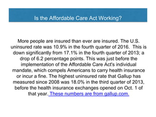 Is the Affordable Care Act Working?
More people are insured than ever are insured. The U.S.
uninsured rate was 10.9% in the fourth quarter of 2016. This is
down significantly from 17.1% in the fourth quarter of 2013; a
drop of 6.2 percentage points. This was just before the
implementation of the Affordable Care Act's individual
mandate, which compels Americans to carry health insurance
or incur a fine. The highest uninsured rate that Gallup has
measured since 2008 was 18.0% in the third quarter of 2013,
before the health insurance exchanges opened on Oct. 1 of
that year. These numbers are from gallup.com.
 