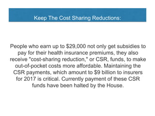Keep The Cost Sharing Reductions:
People who earn up to $29,000 not only get subsidies to
pay for their health insurance premiums, they also
receive "cost-sharing reduction," or CSR, funds, to make
out-of-pocket costs more affordable. Maintaining the
CSR payments, which amount to $9 billion to insurers
for 2017 is critical. Currently payment of these CSR
funds have been halted by the House.
 