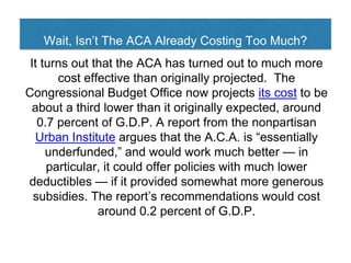 Wait, Isn’t The ACA Already Costing Too Much?
It turns out that the ACA has turned out to much more
cost effective than originally projected. The
Congressional Budget Office now projects its cost to be
about a third lower than it originally expected, around
0.7 percent of G.D.P. A report from the nonpartisan
Urban Institute argues that the A.C.A. is “essentially
underfunded,” and would work much better — in
particular, it could offer policies with much lower
deductibles — if it provided somewhat more generous
subsidies. The report’s recommendations would cost
around 0.2 percent of G.D.P.
 
