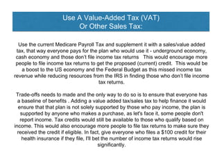 Use A Value-Added Tax (VAT)
Or Other Sales Tax:
Use the current Medicare Payroll Tax and supplement it with a sales/value added
tax, that way everyone pays for the plan who would use it - underground economy,
cash economy and those don’t file income tax returns This would encourage more
people to file income tax returns to get the proposed (current) credit. This would be
a boost to the US economy and the Federal Budget as this missed income tax
revenue while reducing resources from the IRS in finding those who don’t file income
tax returns.
Trade-offs needs to made and the only way to do so is to ensure that everyone has
a baseline of benefits . Adding a value added tax/sales tax to help finance it would
ensure that that plan is not solely supported by those who pay income, the plan is
supported by anyone who makes a purchase, as let's face it, some people don't
report income. Tax credits would still be available to those who qualify based on
income. This would also encourage more people to file tax returns to make sure they
received the credit if eligible. In fact, give everyone who files a $100 credit for their
health insurance if they file, I'll bet the number of income tax returns would rise
significantly.
 