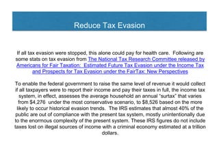 Reduce Tax Evasion
If all tax evasion were stopped, this alone could pay for health care. Following are
some stats on tax evasion from The National Tax Research Committee released by
Americans for Fair Taxation: Estimated Future Tax Evasion under the Income Tax
and Prospects for Tax Evasion under the FairTax: New Perspectives
To enable the federal government to raise the same level of revenue it would collect
if all taxpayers were to report their income and pay their taxes in full, the income tax
system, in effect, assesses the average household an annual “surtax” that varies
from $4,276 under the most conservative scenario, to $8,526 based on the more
likely to occur historical evasion trends. The IRS estimates that almost 40% of the
public are out of compliance with the present tax system, mostly unintentionally due
to the enormous complexity of the present system. These IRS figures do not include
taxes lost on illegal sources of income with a criminal economy estimated at a trillion
dollars.
 