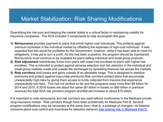 Market Stabilization: Risk Sharing Modifications
Diversifying the risk pool and keeping the market stable is a critical factor in maintaining viability for
insurance companies. The ACA included 3 components to help accomplish this goal:
1) Reinsurance provides payment to plans that enroll higher-cost individuals. This protects against
premium increases in the individual market by offsetting the expenses of high-cost individual. It was
expected that this would be profitable for the Government, however, while it has been able to meet it’s
obligations, it has yet to turn a profit. As this has been a positive, the program should be maintained.
Reinsurance must continue to be available for plans selling individual and small group products.
2) Risk adjustment redistributes funds from plans with lower-risk enrollees to plans with higher-risk
enrollees. This is intended to protect against adverse selection and risk selection in the individual and
small-group markets inside and outside the exchanges by spreading financial risk across the markets.
3) Risk corridors limit losses and gains outside of an allowable range. This is designed to stabilize
premiums and protect against inaccurate premiums.Risk corridors protect plans that accumulate
unexpectedly high risks by giving them access to funds collected from insurers that experience
unexpectedly low risks. This has not worked so far and the programs owes more than $8 billion for
2014 and 2015. If 2016 losses are about the same ($7 billion in losses on $90 billion in premium
revenue) the total ACA risk corridors program shortfall will increase to about $15 billion.
It is important to note reinsurance and risk corridors are used without controversy in the Medicare private
drug-insurance market. Risk corridors though have been problematic for Medicare Part D. Several
program modifications may be necessary at the same time—that is, a package of changes—to balance
concerns about cost control and incentives for selection behavior.See sharing risk in Medicare Part D.
 