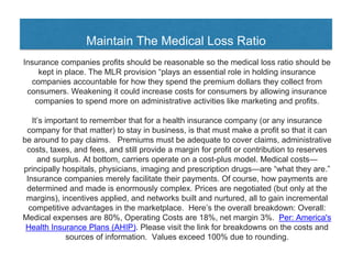 Maintain The Medical Loss Ratio
Insurance companies profits should be reasonable so the medical loss ratio should be
kept in place. The MLR provision “plays an essential role in holding insurance
companies accountable for how they spend the premium dollars they collect from
consumers. Weakening it could increase costs for consumers by allowing insurance
companies to spend more on administrative activities like marketing and profits.
It’s important to remember that for a health insurance company (or any insurance
company for that matter) to stay in business, is that must make a profit so that it can
be around to pay claims. Premiums must be adequate to cover claims, administrative
costs, taxes, and fees, and still provide a margin for profit or contribution to reserves
and surplus. At bottom, carriers operate on a cost-plus model. Medical costs—
principally hospitals, physicians, imaging and prescription drugs—are “what they are.”
Insurance companies merely facilitate their payments. Of course, how payments are
determined and made is enormously complex. Prices are negotiated (but only at the
margins), incentives applied, and networks built and nurtured, all to gain incremental
competitive advantages in the marketplace. Here’s the overall breakdown: Overall:
Medical expenses are 80%, Operating Costs are 18%, net margin 3%. Per: America's
Health Insurance Plans (AHIP). Please visit the link for breakdowns on the costs and
sources of information. Values exceed 100% due to rounding.
 