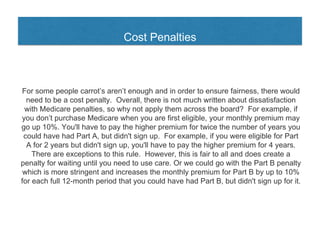 Cost Penalties
For some people carrot’s aren’t enough and in order to ensure fairness, there would
need to be a cost penalty. Overall, there is not much written about dissatisfaction
with Medicare penalties, so why not apply them across the board? For example, if
you don’t purchase Medicare when you are first eligible, your monthly premium may
go up 10%. You'll have to pay the higher premium for twice the number of years you
could have had Part A, but didn't sign up. For example, if you were eligible for Part
A for 2 years but didn't sign up, you'll have to pay the higher premium for 4 years.
There are exceptions to this rule. However, this is fair to all and does create a
penalty for waiting until you need to use care. Or we could go with the Part B penalty
which is more stringent and increases the monthly premium for Part B by up to 10%
for each full 12-month period that you could have had Part B, but didn't sign up for it.
 