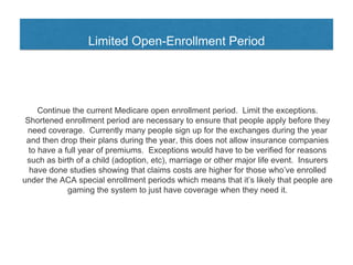 Limited Open-Enrollment Period
Continue the current Medicare open enrollment period. Limit the exceptions.
Shortened enrollment period are necessary to ensure that people apply before they
need coverage. Currently many people sign up for the exchanges during the year
and then drop their plans during the year, this does not allow insurance companies
to have a full year of premiums. Exceptions would have to be verified for reasons
such as birth of a child (adoption, etc), marriage or other major life event. Insurers
have done studies showing that claims costs are higher for those who’ve enrolled
under the ACA special enrollment periods which means that it’s likely that people are
gaming the system to just have coverage when they need it.
 