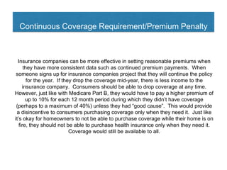 Continuous Coverage Requirement/Premium Penalty
Insurance companies can be more effective in setting reasonable premiums when
they have more consistent data such as continued premium payments. When
someone signs up for insurance companies project that they will continue the policy
for the year. If they drop the coverage mid-year, there is less income to the
insurance company. Consumers should be able to drop coverage at any time.
However, just like with Medicare Part B, they would have to pay a higher premium of
up to 10% for each 12 month period during which they didn’t have coverage
(perhaps to a maximum of 40%) unless they had “good cause”. This would provide
a disincentive to consumers purchasing coverage only when they need it. Just like
it’s okay for homeowners to not be able to purchase coverage while their home is on
fire, they should not be able to purchase health insurance only when they need it.
Coverage would still be available to all.
 