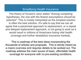 Simplifying Health Insurance
The theory of Occam's razor states "Among competing
hypotheses, the one with the fewest assumptions should be
selected". This is mostly interpreted as the simplest solution
is often the best solution. It's safe to say that we can all
agree that a piecemeal approach to replacement, or a repeal
and delayed replacement approach, is not going to work as it
would result in millions of Americans losing vital health
coverage and further destabilize insurance markets.
This is roadmap of the best ideas incorporating the
thousands of articles and proposals. This is strictly meant as
a macro overview and requires details to be worked out. The
roadmap address the main issues of basic, affordable health
coverage for everyone with no pre-existing conditions.
 