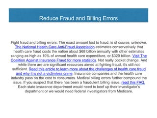 Reduce Fraud and Billing Errors
Fight fraud and billing errors. The exact amount lost to fraud, is of course, unknown.
The National Health Care Anti-Fraud Association estimates conservatively that
health care fraud costs the nation about $68 billion annually with other estimates
ranging as high as 10% of annual health care expenditure, or $320 billion. Visit The
Coalition Against Insurance Fraud for more statistics. Not really pocket change. And
while there are are significant resources aimed at fighting fraud, it's still not
sufficient. Read this article to learn more about the challenges of health care fraud
and why it is not a victimless crime. Insurance companies and the health care
industry pass on the cost to consumers. Medical billing errors further compound the
issue. If you suspect that there has been a fraudulent billing issue, read this FAQ.
Each state insurance department would need to beef up their investigator’s
department or we would need federal investigators from Medicare.
 