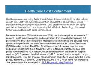 Health Care Cost Containment
Health care costs are rising faster than inflation. It is not realistic to be able to keep
up with this. Last year, Americans spent an equivalent of about 18% of Gross
Domestic Product (GDP) on health care. Cost pressures will rise with our aging
population. Much of the current spending is inefficient. Technology, discussed
further on could help with these inefficiencies.
Between November 2015 and November 2016, medical care prices increased 4.0
percent. Health insurance prices and prescription drug prices both increased 6.0
percent during this 12-month period. Medical care commodities and services make
up about 8.5 percent of the total Consumer Price Index for All Urban Consumers
(CPI-U) market basket. The CPI-U for all items rose 1.7 percent over the year
ending November 2016.From November 2010 to November 2016, medical care
prices have increased 19.7 percent, driven by increases in the prices of hospital
services (+32.5 percent), health insurance (+27.8 percent), and prescription drugs
(+24.0 percent). Only the prices of nonprescription drugs have fallen over this 6-year
period, declining 2.7 percent. Comparatively, the CPI-U for all items has increased
10.4 percent over the same period. U.S. Bureau of Labor Statistics
 