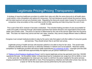 Legitimate Pricing/Pricing Transparency
A strategy of requiring healthcare providers to publish their rates and offer the same discounts to all health plans
could result in more competition and options for consumers. Full cost disclosure would include the premium along
with the total maximum annual out-of-pocket costs. Regulating the discounts would make it easier for consumers to
comparison shop accurately so they could take control of their spending and help bring down the cost of care
overall, he adds.
This is part of the ACA, however it has been overlooked. This included holding providers of care accountable for
costs and quality of services through value-based payments that reward clinicians and organizations that provide
better care at lower costs. The price of a service is determined by the cost of the service rather than the insurance
held. This does not meant they cannot set their own rates, however, they cannot charge different rates to different
customers.
Congress must compel medical providers to play by the same rules that apply to all other sellers of consumer goods
and services. They should remain free to set their own prices.
Legitimate pricing of health services will empower patients to be able to shop for fair value. This would make
networks obsolete as there would be no distinction between in-network and out-of-network. Real free market
competition by healthcare providers will reduce health expenditures by a minimum of 33% - overnight (and the USA
would still have approximately the highest cost per person healthcare on earth).
A “Petition to End Predatory Healthcare Pricing” and to require legitimate pricing has garnered more than 100,000
signatures this year. As the petition states: a simple blood test for cholesterol can range from $10 to $400 or more
at the same lab. Hospitalization for chest pain can result in a bill from the same hospital for the same services
ranging anywhere from $3,000 to $25,000 or more. Price transparency initiatives are futile when prices may vary by
a factor of 100 for the exact same service performed by the same provider.
 
