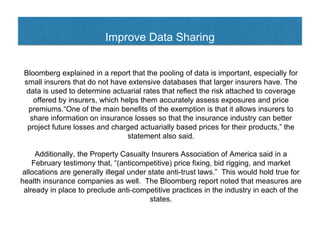 Improve Data Sharing
Bloomberg explained in a report that the pooling of data is important, especially for
small insurers that do not have extensive databases that larger insurers have. The
data is used to determine actuarial rates that reflect the risk attached to coverage
offered by insurers, which helps them accurately assess exposures and price
premiums.“One of the main benefits of the exemption is that it allows insurers to
share information on insurance losses so that the insurance industry can better
project future losses and charged actuarially based prices for their products,” the
statement also said.
Additionally, the Property Casualty Insurers Association of America said in a
February testimony that, “(anticompetitive) price fixing, bid rigging, and market
allocations are generally illegal under state anti-trust laws.” This would hold true for
health insurance companies as well. The Bloomberg report noted that measures are
already in place to preclude anti-competitive practices in the industry in each of the
states.
 