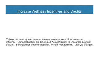 Increase Wellness Incentives and Credits
This can be done by insurance companies, employers and other centers of
influence. Using technology like FitBits and Apple Watches to encourage physical
activity. Surcharge for tobacco cessation. Weight management. Lifestyle changes.
 