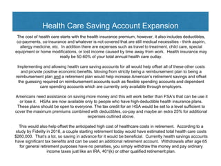 Health Care Saving Account Expansion
The cost of health care starts with the health insurance premium, however, it also includes deductibles,
co-payments, co-insurance and whatever is not covered that are still medical necessities - think aspirin,
allergy medicine, etc. In addition there are expenses such as travel to treatment, child care, special
equipment or home modifications, or lost income caused by time away from work. Health insurance may
really be 50-60% of your total annual health care outlay.
Implementing and allowing health care saving accounts for all would help offset all of these other costs
and provide positive economic benefits. Moving from strictly being a reimbursement plan to being a
reimbursement plan and a retirement plan would help increase American’s retirement savings and offset
the guessing required on reimbursement accounts such as flexible spending accounts and dependent
care spending accounts which are currently only available through employers.
Americans need assistance on saving more money and this will work better than FSA’s that can be use it
or lose it. HSAs are now available only to people who have high-deductible health insurance plans.
These plans should be open to everyone. The tax credit for an HSA would be set to a level sufficient to
cover the maximum premiums combined with deductibles, co-pay and maybe an extra 25% for additional
expenses outlined above.
This would also help offset the anticipated high cost of healthcare costs in retirement. According to a
study by Fidelity in 2016, a couple starting retirement today would have estimated total health care costs
$260,000. That’s a lot, so saving in advance for it would be beneficial. Currently health savings accounts
have significant tax benefits and can be used an additional retirement account. Withdrawals after age 65
for general retirement purposes have no penalties, you simply withdraw the money and pay ordinary
income taxes just like an IRA, 401(k) or other qualified retirement plan.
 