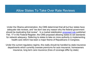Allow States To Take Over Rate Reviews
Under the Obama administration, the CMS determined that all but four states have
adequate rate reviews, and “we don’t see any reason why the federal government
should be duplicating that review”. In a market stabilization proposed rule published
Feb. 17 in the Federal Register, the CMS proposed allowing states to set standards
for network adequacy. Deferring to states to take on more authority in implementing
health-care reform has been a major theme of Republicans in Congress.
Under the current regulatory regime, this really should be handled by state insurance
departments which currently oversee premiums for auto insurance, homeowners
insurance, long term care insurance (lines of coverage differ by state)
 