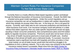 Maintain Current Rules For Insurance Companies
To Not Sell Across State Lines
Currently there is a mostly effective State based regulatory system centralized
through the National Association of Insurance Commissioner. Overall, the NAIC has
enacted some good model regulations. Under the current regulatory set-up,
insurance companies can set up headquarters in states with weaker requirements
which they already do anyway when they can. In the long run, this is not good for
anyone. Currently, each state sets its own consumer protections and demands for
what insurance must cover, if an insurance company could sell policies in a state
without that state’s approval, then any state specific requirements would not apply
resulting in fewer consumer protections, less-comprehensive plans and limit states'
ability to regulate insurance companies. Premiums would also not be lower since a
key driver of health insurance premiums is local costs of health care. Another
challenge is that almost all health care is delivered locally. To succeed, insurance
companies need a significant toe-hold with hospitals and other providers in their
local market; an out-of-state insurer would lack that and thus struggle in its
negotiations to form a delivery network. This is why many new entrants to the health
insurance market haven’t succeeded. Read more from the NAIC Center for
Insurance Policy & Research: Interstate Health Insurance Sales: Myth vs. Reality.
 