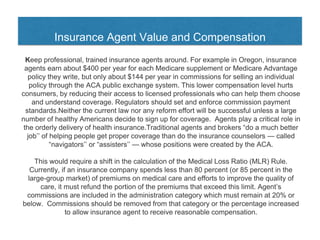 Insurance Agent Value and Compensation
Keep professional, trained insurance agents around. For example in Oregon, insurance
agents earn about $400 per year for each Medicare supplement or Medicare Advantage
policy they write, but only about $144 per year in commissions for selling an individual
policy through the ACA public exchange system. This lower compensation level hurts
consumers, by reducing their access to licensed professionals who can help them choose
and understand coverage. Regulators should set and enforce commission payment
standards.Neither the current law nor any reform effort will be successful unless a large
number of healthy Americans decide to sign up for coverage. Agents play a critical role in
the orderly delivery of health insurance.Traditional agents and brokers “do a much better
job’’ of helping people get proper coverage than do the insurance counselors — called
“navigators’’ or “assisters’’ — whose positions were created by the ACA.
This would require a shift in the calculation of the Medical Loss Ratio (MLR) Rule.
Currently, if an insurance company spends less than 80 percent (or 85 percent in the
large-group market) of premiums on medical care and efforts to improve the quality of
care, it must refund the portion of the premiums that exceed this limit. Agent’s
commissions are included in the administration category which must remain at 20% or
below. Commissions should be removed from that category or the percentage increased
to allow insurance agent to receive reasonable compensation.
 