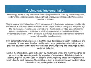 Technology Implementation
Technology will be a long term driver in reducing health care costs by streamlining data,
underwriting, dispersing care, reducing fraud, improving wellness and other potential
positive outcomes.
This is somewhere that an InsureTech company using Blockchain technology could make
a difference. Consumers seem readier to accept digital products than just a few years ago.
The field includes mobile apps, telemedicine—health care provided using electronic
communications—and predictive analytics (using statistical methods to sift data on
outcomes for patients). Other areas are automated diagnoses and wearable sensors to
measure things like blood pressure.
58% percent of smartphone users in the U.S. have downloaded a health-related app, and
around 41% have more than five health-related apps, generating data that insurance
providers could use to fine-tune their individual premium pricing and encourage low-risk
customer behavior.
Most of the efforts to integrate technology by insurers are simple and mainly designed as
promotions, like awarding credits for a number of steps taken. This is the tip of the
iceberg, big data could be used for adaptive premium pricing based on comprehensive
health data for each customer. The problem is likely a skepticism toward new technology
for which no historical experience is available.
 