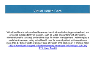 Virtual Health Care
Virtual healthcare includes healthcare services that are technology-enabled and are
provided independently of location, such as video encounters with physicians,
remote biometric tracking, and mobile apps for health management. According to a
study by Accenture, using virtual health care for annual patient visits could save
more than $7 billion worth of primary care physician time each year. For more read:
78% of Americans Support This Revolutionary Healthcare Technology, but Only
21% Have Tried It
 