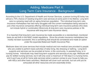 Adding: Medicare Part X:
Long Term Care Insurance - Background
According to the U.S. Department of Health and Human Services, a person turning 65 today has
almost a 70% chance of needing long-term care services at some point in his lifetime. Long term
care is a growing need with an aging American population. The individual long term care
insurance marketplace has had many struggles with the current marketplace being reduced to
just a few insurance companies offering individual long term care insurance policies (this does
not include hybrid or combination life/annuity & long term care insurance policies or life
insurance with long term care insurance riders).
It is important that long term care insurance be made accessible on a standardized, monitored
basis as set forth in the NAIC model regulations. Since the private insurance marketplace has
mostly not been successful, this is something that should be considered and made an option
under the expanded Balanced Health Insurance Plan.
Medicare does not cover services that include medical and non-medical care provided to people
who are unable to perform basis activities of daily living, like dressing or bathing. Long-term
supports and services can be provided at home, in the community, in assisted living, or in
nursing homes. Individuals may need long-term supports and services at any age. Medicare will
pay for skilled nursing services, but it will only cover a maximum of 100 days in a nursing home,
and it won't pay at all for home aide services (when a person comes to your house to help you
with ADLs and other basic activities). Medicaid will cover such services, but not until you've
exhausted all other resources and are essentially broke.
 
