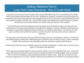Adding: Medicare Part X:
Long Term Care Insurance - How It Could Work
Long term care insurance was included in the original Affordable Care Act, as amended by the Health
Care and Education Reconciliation Act of 2010, established a national, voluntary insurance program for
purchasing community living services and supports known as the Community Living Assistance Services
and Supports program (CLASS Act). The CLASS program was designed to expand options for people
who become functionally disabled and require long-term services and supports.
The CLASS plan would have allowed all working adults to enroll directly through voluntary premium
contributions or through payroll deductions through their employer or directly. Benefits would have been
payable to insured had multiple functional limitations, or cognitive impairments. The plan would have
paid a monthly cash benefit that would be used for long term care insurance services (this is an
overview).
The goal was to have the plan financed entirely through premiums of participants, however, at that time,
the Federal Agency tasked with implementing the CLASS Act was not able to come up with a workable
solution that would have had affordable premiums and had a useful benefit structure.
Another goal of the plan was to partially reduce the reliance on Medicaid. CLASS was to be the primary
payer for individuals with Medicaid.
Planning and pre-funding long term care insurance needs is now more important than ever. Given the
issues with the private long term care insurance market and that the CLASS program was not workable,
then it is time for enacting a public-private partnership to make it work. Why can’t a long term care
insurance program be set up with a similar public-private partnership as the NFIP (as discussed earlier)?
 