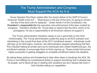 The Trump Administration and Congress
Must Support the ACA As It Is
House Speaker Paul Ryan stated after the recent defeat of the GOP’s/Trump’s
“American Health Care Act” - “Obamacare is the law of the land, it’s going to remain
the law of the land until it’s replaced.” Under Article II of the Constitution, the
President is responsible for the execution and enforcement of the laws created by
Congress. Therefore whether Mr. Trump likes or doesn’t like the ACA, which is his
prerogative, he has a responsibility to all American citizens to support it.
The Trump administration therefore needs to act in good faith on the ACA.
Unfortunately, The Trump administration pulled the plug on all ACA outreach and
advertising in the crucial final days of the 2017 enrollment season. Individuals could
still sign up for ACA plans, however, the administration stopped advertising that fact.
This included halting all emails sent out to individuals who visited HealthCare.gov, the
enrollment website, to encourage them to finish signing up. Those emails had proven
highly successful in getting stragglers to complete enrollment before the deadline.
By taking these actions and threatening to take other steps to handicap the ACA, Mr.
Trump is not fulfilling his constitutional duties to support something that is already law.
As people, we’re faced all day in dealing with situations we don’t always like even if
that includes eating our vegetables.
 