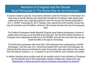 Members of Congress and the Senate
Must Participate In The Same Way As All Americans
Everyone needs to play fair. Documents obtained under the Freedom of Information Act
show that unnamed officials who administer benefits for Congress made clearly false
statements when they originally applied to have the House and Senate participate in
D.C.’s “SHOP” Exchange for 2014. Notably, they claimed the 435-member House had
only 45 members and 45 staffers, while the 100-member Senate had only 45 employees
total.
The Federal Employees Health Benefits Program gives federal employees a choice of
health plans and pays up to $12,000 of the premium. But the ACA kicked members of
Congress and congressional staff out of the FEHBP, and said the only way they can get
health benefits is through an Exchange.
The ACA bars businesses with more than 100 employees from participating in SHOP
Exchanges. Until this year, D.C. barred businesses with more than 50 employees. By
claiming that the House and Senate fit under those limits, they were able to draw money
from the federal Treasury—i.e., a subsidy of up to $12,000 for each member and staffer.
In addition besides being another perk for the wealthy (which most members of Congress
and the Senate are) is that it potentially violates multiple laws. Read more: On
ObamaCare, is there one set of rules for Congress and another for citizens?
 