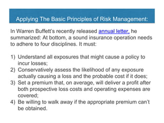 Applying The Basic Principles of Risk Management:
In Warren Buffett’s recently released annual letter, he
summarized: At bottom, a sound insurance operation needs
to adhere to four disciplines. It must:
1) Understand all exposures that might cause a policy to
incur losses;
2) Conservatively assess the likelihood of any exposure
actually causing a loss and the probable cost if it does;
3) Set a premium that, on average, will deliver a profit after
both prospective loss costs and operating expenses are
covered;
4) Be willing to walk away if the appropriate premium can’t
be obtained.
 