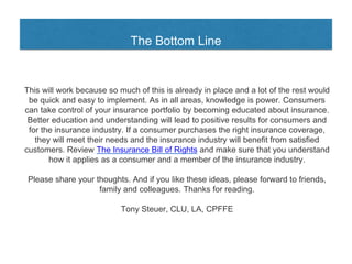 The Bottom Line
This will work because so much of this is already in place and a lot of the rest would
be quick and easy to implement. As in all areas, knowledge is power. Consumers
can take control of your insurance portfolio by becoming educated about insurance.
Better education and understanding will lead to positive results for consumers and
for the insurance industry. If a consumer purchases the right insurance coverage,
they will meet their needs and the insurance industry will benefit from satisfied
customers. Review The Insurance Bill of Rights and make sure that you understand
how it applies as a consumer and a member of the insurance industry.
Please share your thoughts. And if you like these ideas, please forward to friends,
family and colleagues. Thanks for reading.
Tony Steuer, CLU, LA, CPFFE
 