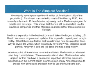 What Is The Simplest Solution?
We already have a plan used by 44 million of Americans (15% of the
population). Enrollment is expected to rise to 79 million by 2030. And
currently only one in 10 beneficiaries rely solely on the Medicare program for
health care coverage. This shows that there is still an important role for
insurance companies and that Medicare is a base rather than a complete
solution.
Medicare expansion is the best outcome as it takes the largest existing U.S.
Health Insurance program and updates it for expanded capacity and today’s
reality. What follows are factors that would impact how this could be done.
Why re-invent the wheel, when we already have one? Yes, Medicare is not
perfect, however, it gets the job done and has a long history.
At some point, all Americans have to transition to Medicare from whatever
plan they currently have. There are rules about when Medicare has to be
applied for that can have a permanent impact on Medicare premiums.
Depending on the current health insurance plan, many Americans have to
choose new physicians and learn how to use their Medicare plan.
 