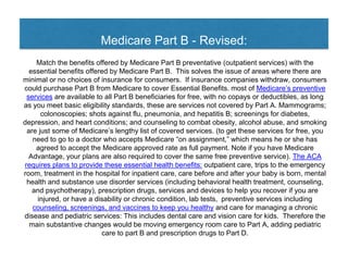Medicare Part B - Revised:
Match the benefits offered by Medicare Part B preventative (outpatient services) with the
essential benefits offered by Medicare Part B. This solves the issue of areas where there are
minimal or no choices of insurance for consumers. If insurance companies withdraw, consumers
could purchase Part B from Medicare to cover Essential Benefits. most of Medicare’s preventive
services are available to all Part B beneficiaries for free, with no copays or deductibles, as long
as you meet basic eligibility standards, these are services not covered by Part A. Mammograms;
colonoscopies; shots against flu, pneumonia, and hepatitis B; screenings for diabetes,
depression, and heart conditions; and counseling to combat obesity, alcohol abuse, and smoking
are just some of Medicare’s lengthy list of covered services. (to get these services for free, you
need to go to a doctor who accepts Medicare “on assignment,” which means he or she has
agreed to accept the Medicare approved rate as full payment. Note if you have Medicare
Advantage, your plans are also required to cover the same free preventive service). The ACA
requires plans to provide these essential health benefits: outpatient care, trips to the emergency
room, treatment in the hospital for inpatient care, care before and after your baby is born, mental
health and substance use disorder services (including behavioral health treatment, counseling,
and psychotherapy), prescription drugs, services and devices to help you recover if you are
injured, or have a disability or chronic condition, lab tests, preventive services including
counseling, screenings, and vaccines to keep you healthy and care for managing a chronic
disease and pediatric services: This includes dental care and vision care for kids. Therefore the
main substantive changes would be moving emergency room care to Part A, adding pediatric
care to part B and prescription drugs to Part D.
 