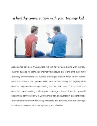 a healthy conversation with your teenage kid 
Adolescence can be a trying phase not just for parents dealing with teenage 
children but also for teenagers themselves because this is the time their mind 
and body are vulnerable to a number of changes, most of which are not in their 
control. In many cases, parents seek external counseling and psychological 
services to guide the teenagers during this complex phase. Communication is 
often the key of handling or dealing with teenage children. If you find yourself 
beginning a conversation with your teenage son or daughter in a rational mode 
and very soon find yourself fuming, frustrated and annoyed, here are some tips 
to make your conversation more practical and effective. 
 