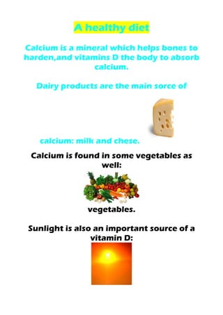 A healthy diet
Calcium is a mineral which helps bones to
harden,and vitamins D the body to absorb
calcium.
Dairy products are the main sorce of
calcium: milk and chese.
Calcium is found in some vegetables as
well:
vegetables.
Sunlight is also an important source of a
vitamin D:
 