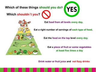 Which of these things should you do?
Eat the food on the top level every day.
Eat a right number of servings of each type of food.
Eat food from all levels every day.
Which shouldn´t you?
Eat a piece of fruit or some vegetables
at least five times a day
Drink water or fruit juice and not fizzy drinks
 