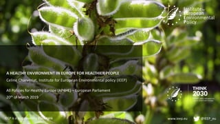 www.ieep.eu @IEEP_eu
All Policies for Healthy Europe (AP4HE) – European Parliament
20th of March 2019
A HEALTHY ENVIRONMENT IN EUROPE FOR HEALTHIER PEOPLE
Celine Charveriat, Institute for European Environmental policy (IEEP)
IEEP is a sustainability think tank
 