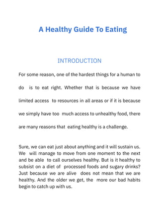 A Healthy Guide To Eating
INTRODUCTION
For some reason, one of the hardest things for a human to
do is to eat right. Whether that is because we have
limited access to resources in all areas or if it is because
we simply have too much access to unhealthy food, there
are many reasons that eating healthy is a challenge.
Sure, we can eat just about anything and it will sustain us.
We will manage to move from one moment to the next
and be able to call ourselves healthy. But is it healthy to
subsist on a diet of processed foods and sugary drinks?
Just because we are alive does not mean that we are
healthy. And the older we get, the more our bad habits
begin to catch up with us.
 