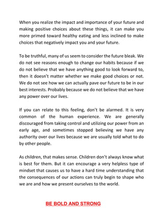When you realize the impact and importance of your future and
making positive choices about these things, it can make you
more primed toward healthy eating and less inclined to make
choices that negatively impact you and your future.
To be truthful, many of us seem to consider the future bleak. We
do not see reasons enough to change our habits because if we
do not believe that we have anything good to look forward to,
then it doesn’t matter whether we make good choices or not.
We do not see how we can actually pave our future to be in our
best interests. Probably because we do not believe that we have
any power over our lives.
If you can relate to this feeling, don’t be alarmed. It is very
common of the human experience. We are generally
discouraged from taking control and utilizing our power from an
early age, and sometimes stopped believing we have any
authority over our lives because we are usually told what to do
by other people.
As children, that makes sense. Children don’t always know what
is best for them. But it can encourage a very helpless type of
mindset that causes us to have a hard time understanding that
the consequences of our actions can truly begin to shape who
we are and how we present ourselves to the world.
BE BOLD AND STRONG
 