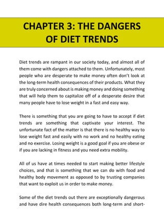 CHAPTER 3: THE DANGERS
OF DIET TRENDS
Diet trends are rampant in our society today, and almost all of
them come with dangers attached to them. Unfortunately, most
people who are desperate to make money often don’t look at
the long-term health consequences of their products. What they
are truly concerned about is making money and doing something
that will help them to capitalize off of a desperate desire that
many people have to lose weight in a fast and easy way.
There is something that you are going to have to accept if diet
trends are something that captivate your interest. The
unfortunate fact of the matter is that there is no healthy way to
lose weight fast and easily with no work and no healthy eating
and no exercise. Losing weight is a good goal if you are obese or
if you are lacking in fitness and you need extra mobility.
All of us have at times needed to start making better lifestyle
choices, and that is something that we can do with food and
healthy body movement as opposed to by trusting companies
that want to exploit us in order to make money.
Some of the diet trends out there are exceptionally dangerous
and have dire health consequences both long-term and short-
 
